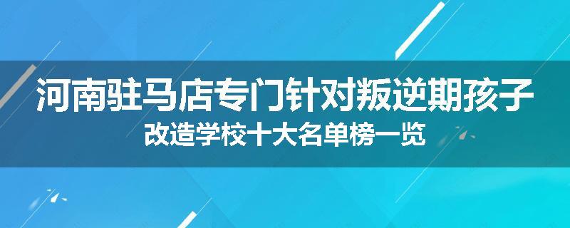 河南驻马店专门针对叛逆期孩子改造学校十大名单榜一览