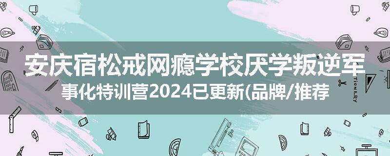 安庆宿松戒网瘾学校厌学叛逆军事化特训营2024已更新(品牌/推荐)