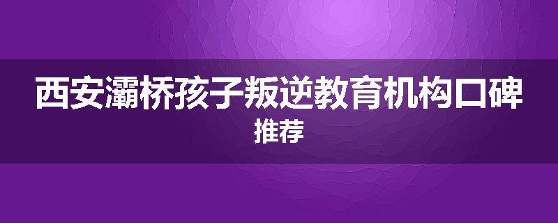 西安灞桥孩子叛逆教育机构口碑推荐