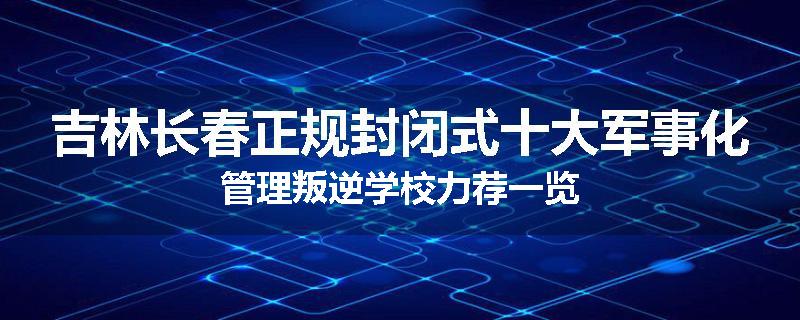 吉林长春正规封闭式十大军事化管理叛逆学校力荐一览