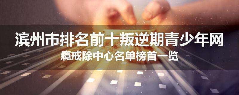 滨州市排名前十叛逆期青少年网瘾戒除中心名单榜首一览