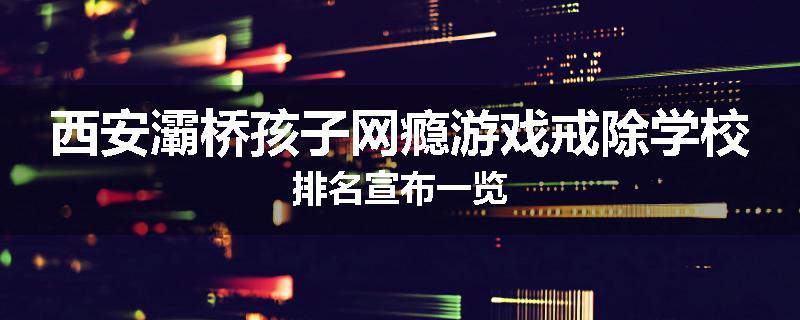 西安灞桥孩子网瘾游戏戒除学校排名宣布一览