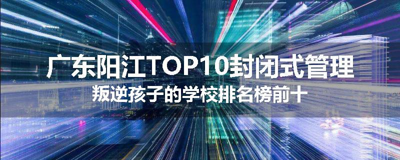广东阳江TOP10封闭式管理叛逆孩子的学校排名榜前十