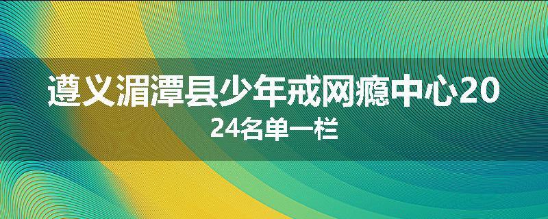 遵义湄潭县少年戒网瘾中心2024名单一栏