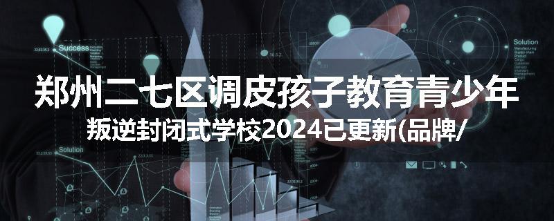 郑州二七区调皮孩子教育青少年叛逆封闭式学校2024已更新(品牌/推荐)