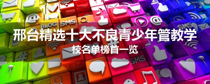 邢台精选十大不良青少年管教学校名单榜首一览