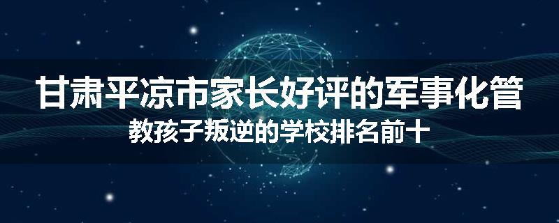 甘肃平凉市家长好评的军事化管教孩子叛逆的学校排名前十