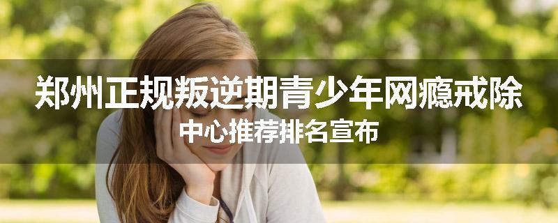 郑州正规叛逆期青少年网瘾戒除中心推荐排名宣布