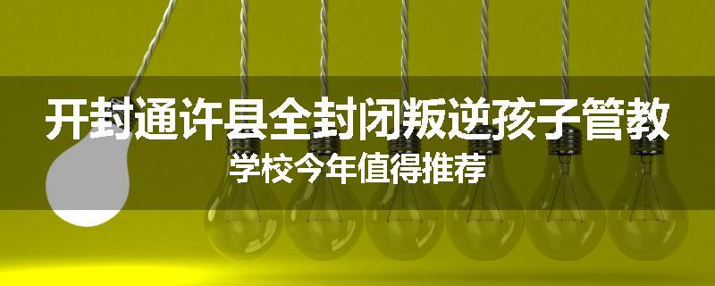 开封通许县全封闭叛逆孩子管教学校今年值得推荐