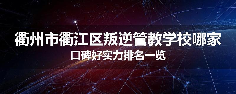 衢州市衢江区叛逆管教学校哪家口碑好实力排名一览