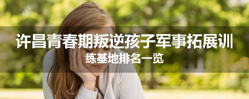 许昌青春期叛逆孩子军事拓展训练基地排名一览