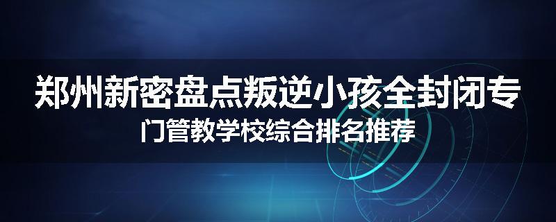 郑州新密盘点叛逆小孩全封闭专门管教学校综合排名推荐