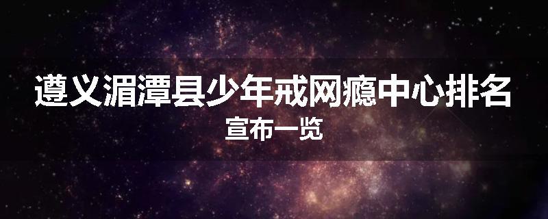 遵义湄潭县少年戒网瘾中心排名宣布一览