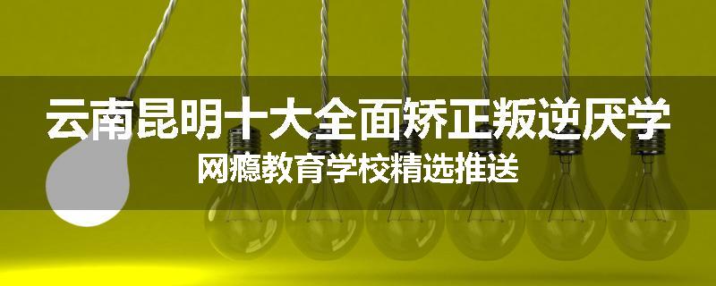 云南昆明十大全面矫正叛逆厌学网瘾教育学校精选推送