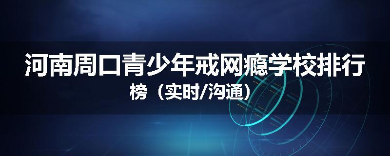 河南周口青少年戒网瘾学校排行榜（实时/沟通）