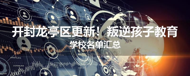 开封龙亭区更新！叛逆孩子教育学校名单汇总