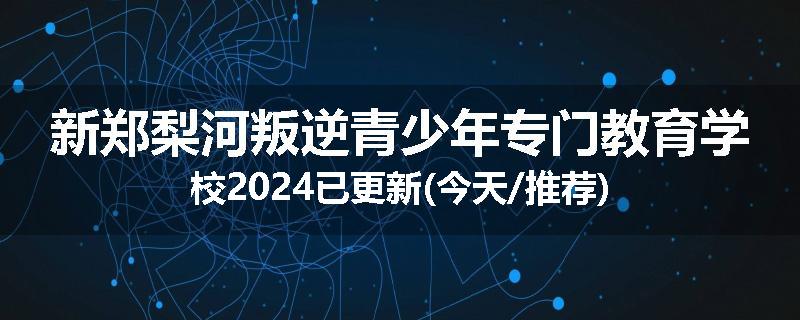 新郑梨河叛逆青少年专门教育学校2024已更新(今天/推荐)