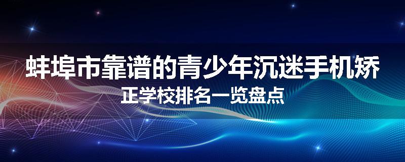 蚌埠市靠谱的青少年沉迷手机矫正学校排名一览盘点