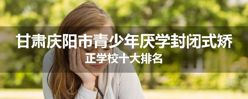 甘肃庆阳市青少年厌学封闭式矫正学校十大排名