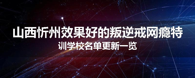 山西忻州效果好的叛逆戒网瘾特训学校名单更新一览
