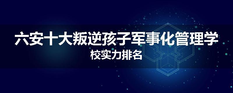 六安十大叛逆孩子军事化管理学校实力排名