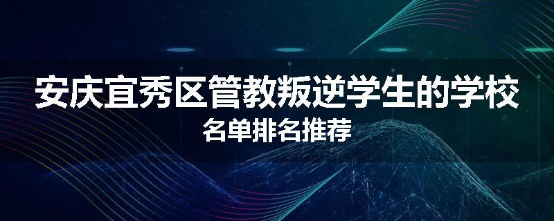 安庆宜秀区管教叛逆学生的学校名单排名推荐
