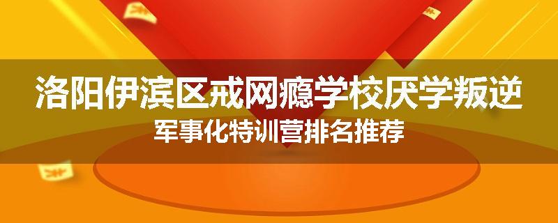 洛阳伊滨区戒网瘾学校厌学叛逆军事化特训营排名推荐