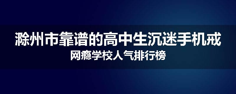 滁州市靠谱的高中生沉迷手机戒网瘾学校人气排行榜