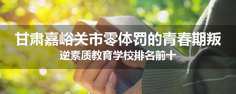甘肃嘉峪关市零体罚的青春期叛逆素质教育学校排名前十