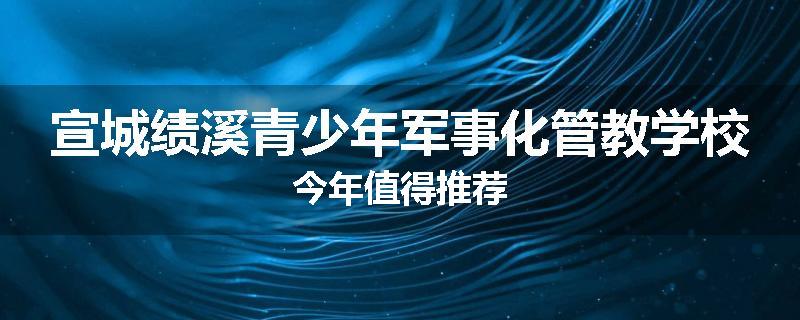 宣城绩溪青少年军事化管教学校今年值得推荐