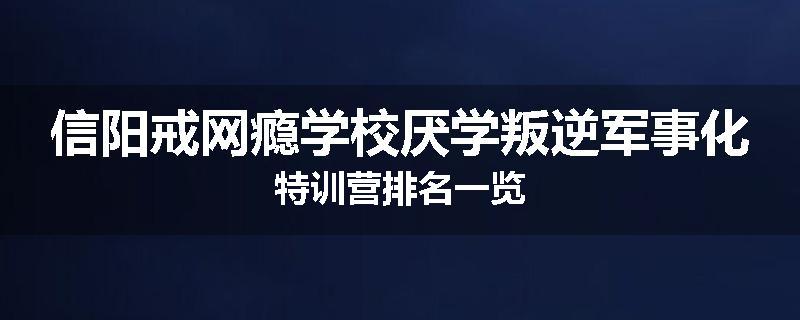 信阳戒网瘾学校厌学叛逆军事化特训营排名一览