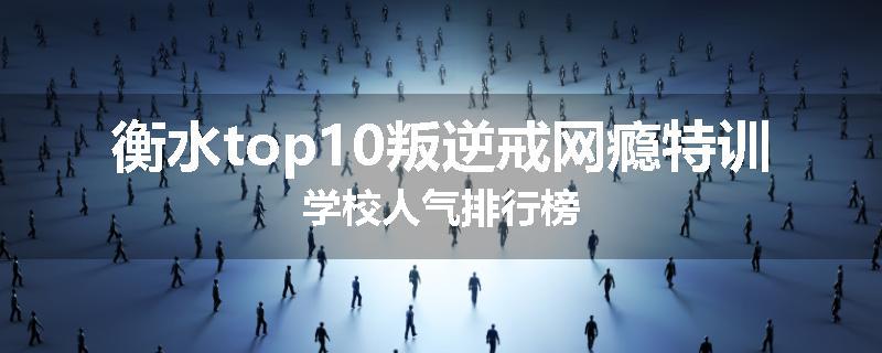 衡水top10叛逆戒网瘾特训学校人气排行榜