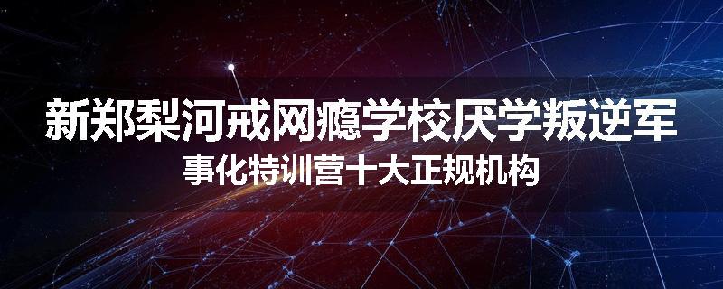 新郑梨河戒网瘾学校厌学叛逆军事化特训营十大正规机构