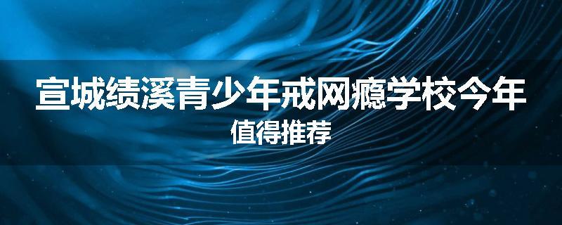 宣城绩溪青少年戒网瘾学校今年值得推荐