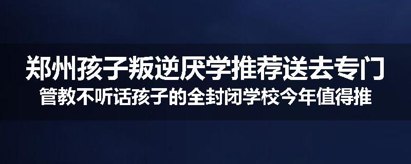 郑州孩子叛逆厌学推荐送去专门管教不听话孩子的全封闭学校今年值得推荐