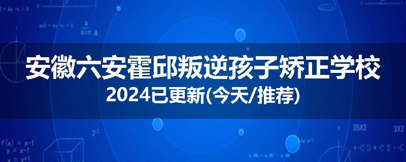 安徽六安霍邱叛逆孩子矫正学校2024已更新(今天/推荐)