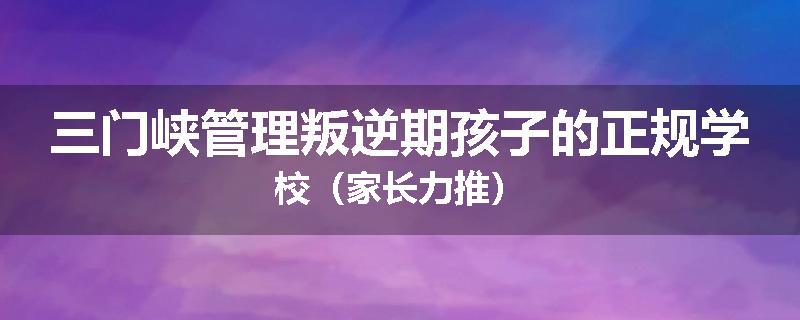 三门峡管理叛逆期孩子的正规学校（家长力推）