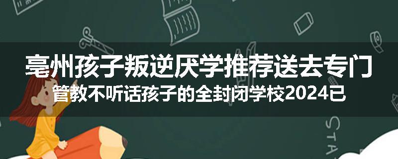亳州孩子叛逆厌学推荐送去专门管教不听话孩子的全封闭学校2024已更新(品牌/推荐)