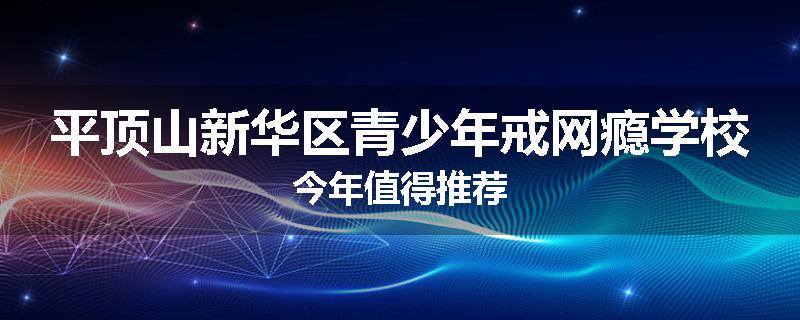 平顶山新华区青少年戒网瘾学校今年值得推荐