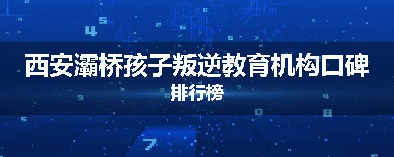 西安灞桥孩子叛逆教育机构口碑排行榜