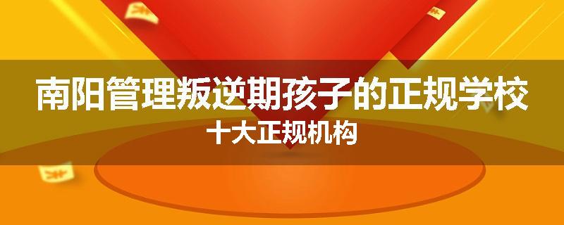 南阳管理叛逆期孩子的正规学校十大正规机构