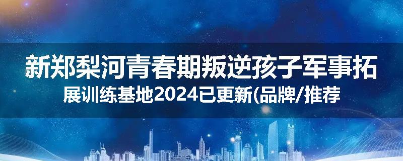 新郑梨河青春期叛逆孩子军事拓展训练基地2024已更新(品牌/推荐)
