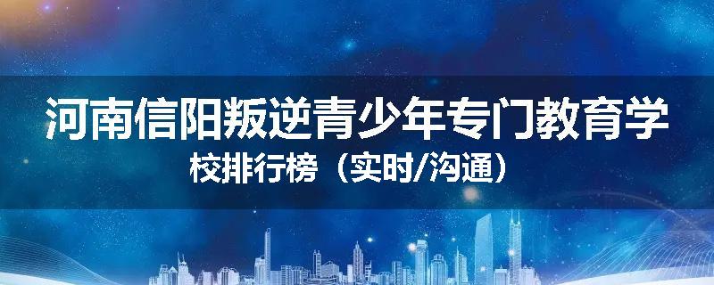 河南信阳叛逆青少年专门教育学校排行榜（实时/沟通）