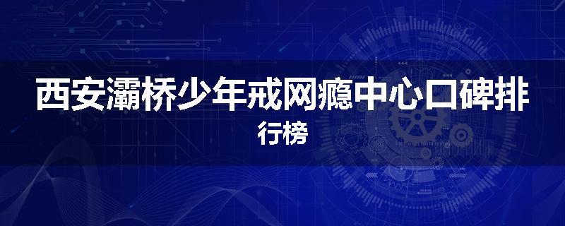 西安灞桥少年戒网瘾中心口碑排行榜