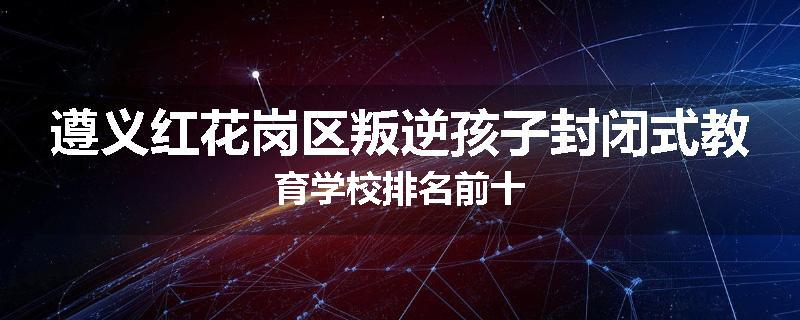 遵义红花岗区叛逆孩子封闭式教育学校排名前十