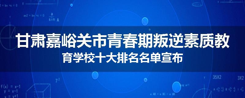 甘肃嘉峪关市青春期叛逆素质教育学校十大排名名单宣布