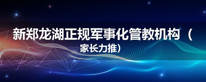 新郑龙湖正规军事化管教机构（家长力推）