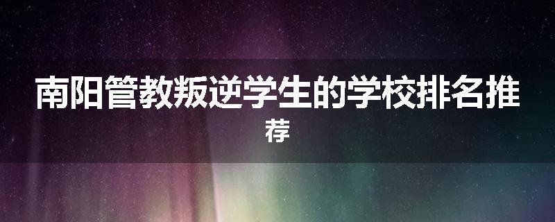 南阳管教叛逆学生的学校排名推荐