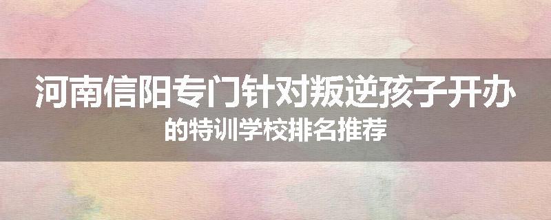 河南信阳专门针对叛逆孩子开办的特训学校排名推荐