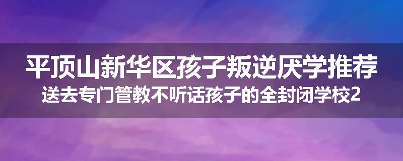 平顶山新华区孩子叛逆厌学推荐送去专门管教不听话孩子的全封闭学校2024已更新(今天/推荐)